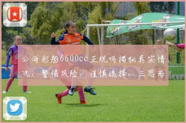 公海彩船6600cc正规吗揭秘真实情况，警惕风险，谨慎选择，三思而行。