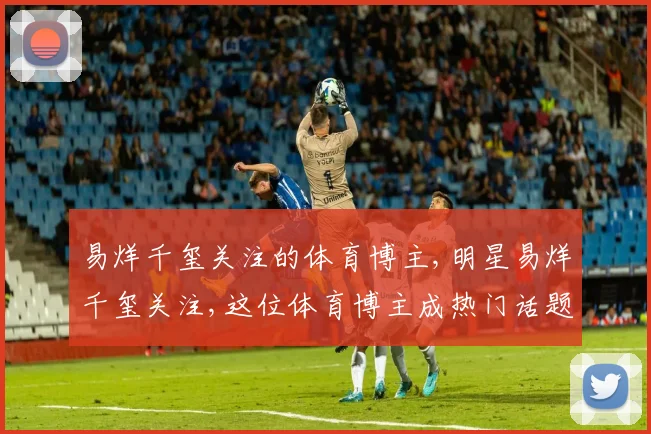 易烊千玺关注的体育博主,明星易烊千玺关注,这位体育博主成热门话题