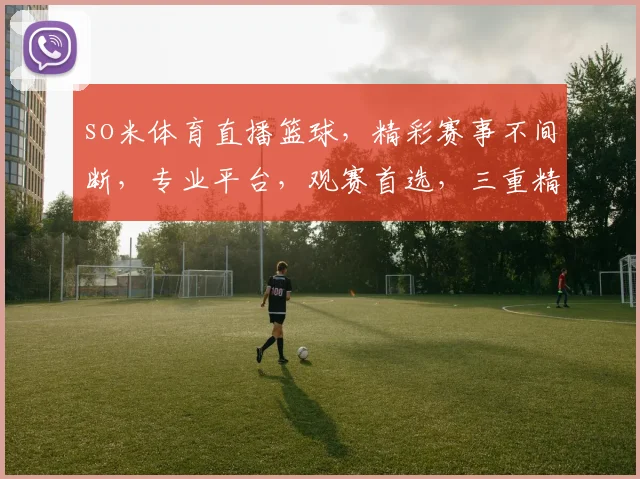 so米体育直播篮球，精彩赛事不间断，专业平台，观赛首选，三重精彩，不容错过，尽在so米体育直播