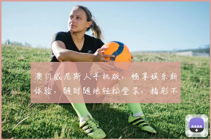 澳门威尼斯人手机版，畅享娱乐新体验，随时随地轻松登录，精彩不断